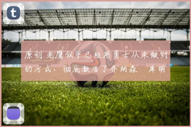 原创 老鹰似乎已经用勇士从未做到的方式，彻底激活了乔纳森・库明加