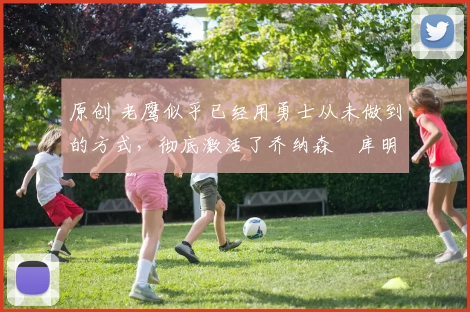 原创 老鹰似乎已经用勇士从未做到的方式,彻底激活了乔纳森・库明加