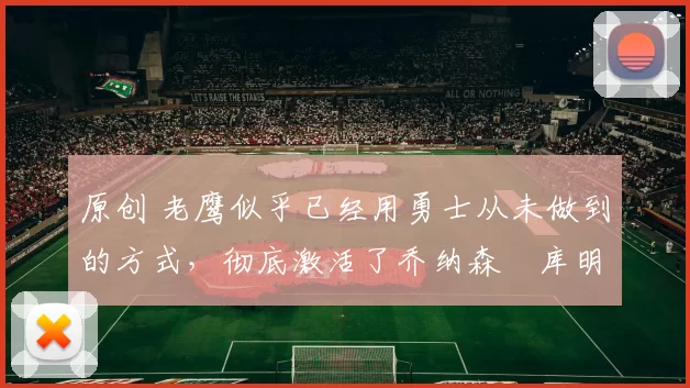 原创 老鹰似乎已经用勇士从未做到的方式，彻底激活了乔纳森・库明加