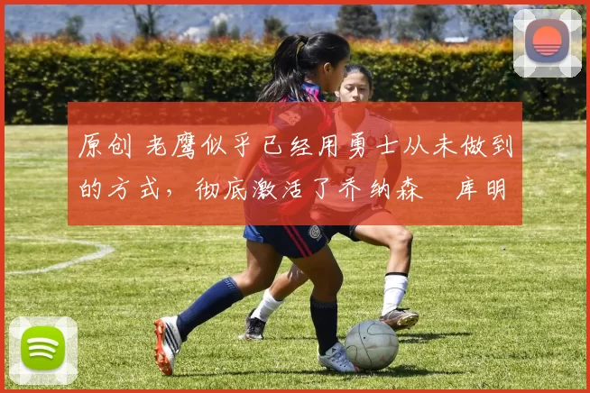 原创 老鹰似乎已经用勇士从未做到的方式,彻底激活了乔纳森・库明加