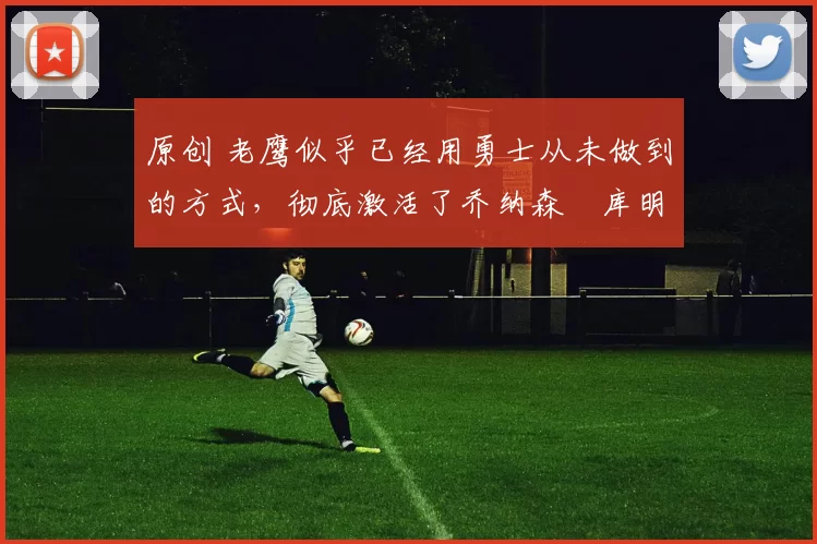 原创 老鹰似乎已经用勇士从未做到的方式，彻底激活了乔纳森・库明加