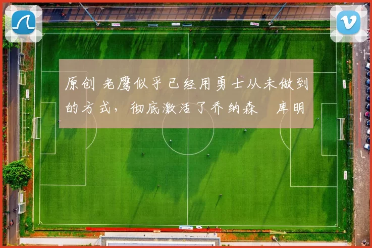 原创 老鹰似乎已经用勇士从未做到的方式，彻底激活了乔纳森・库明加