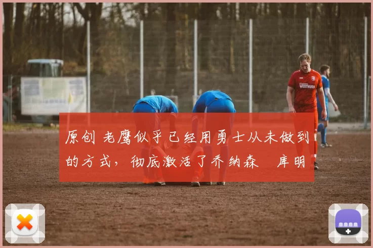 原创 老鹰似乎已经用勇士从未做到的方式,彻底激活了乔纳森・库明加