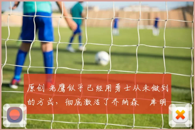 原创 老鹰似乎已经用勇士从未做到的方式，彻底激活了乔纳森・库明加