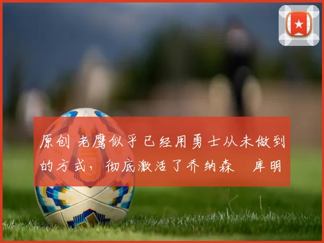 原创 老鹰似乎已经用勇士从未做到的方式，彻底激活了乔纳森・库明加