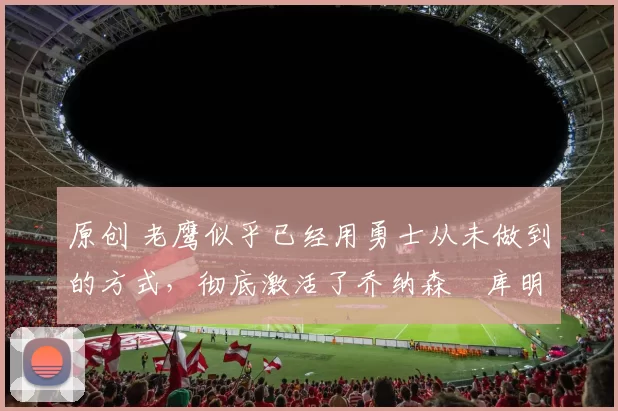 原创 老鹰似乎已经用勇士从未做到的方式,彻底激活了乔纳森・库明加