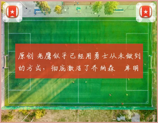 原创 老鹰似乎已经用勇士从未做到的方式，彻底激活了乔纳森・库明加