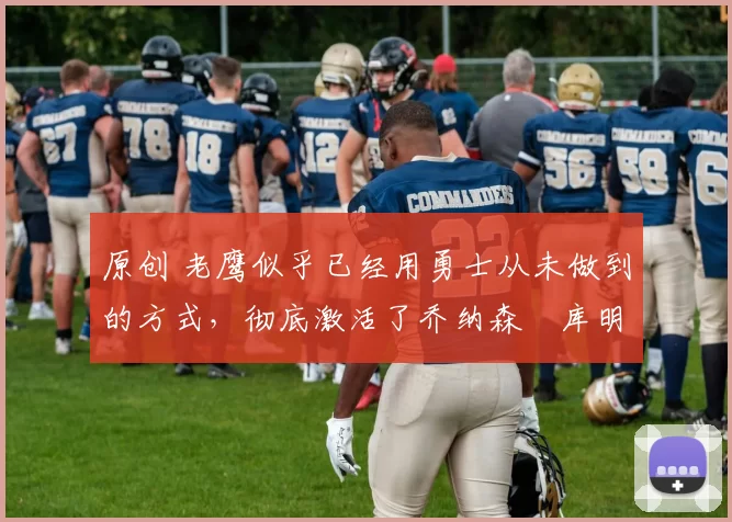 原创 老鹰似乎已经用勇士从未做到的方式,彻底激活了乔纳森・库明加