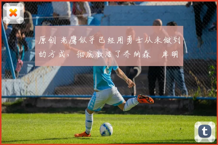 原创 老鹰似乎已经用勇士从未做到的方式,彻底激活了乔纳森・库明加