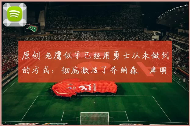 原创 老鹰似乎已经用勇士从未做到的方式，彻底激活了乔纳森・库明加