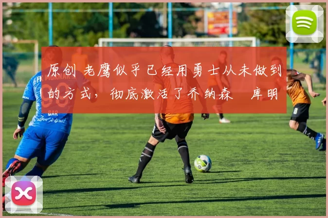 原创 老鹰似乎已经用勇士从未做到的方式,彻底激活了乔纳森・库明加