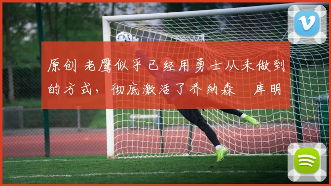 原创 老鹰似乎已经用勇士从未做到的方式,彻底激活了乔纳森・库明加