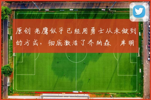 原创 老鹰似乎已经用勇士从未做到的方式，彻底激活了乔纳森・库明加