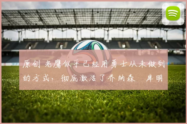 原创 老鹰似乎已经用勇士从未做到的方式，彻底激活了乔纳森・库明加