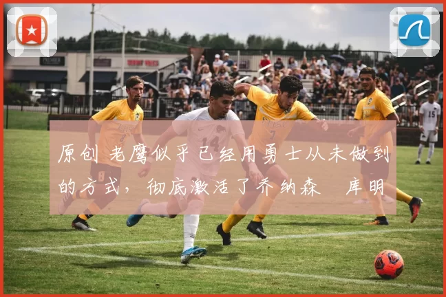 原创 老鹰似乎已经用勇士从未做到的方式,彻底激活了乔纳森・库明加