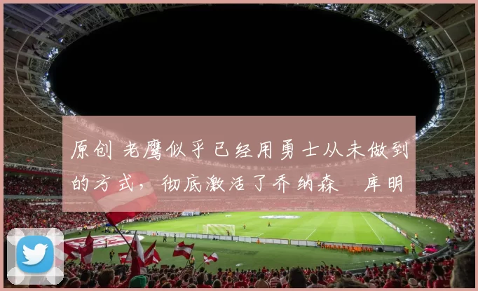 原创 老鹰似乎已经用勇士从未做到的方式，彻底激活了乔纳森・库明加