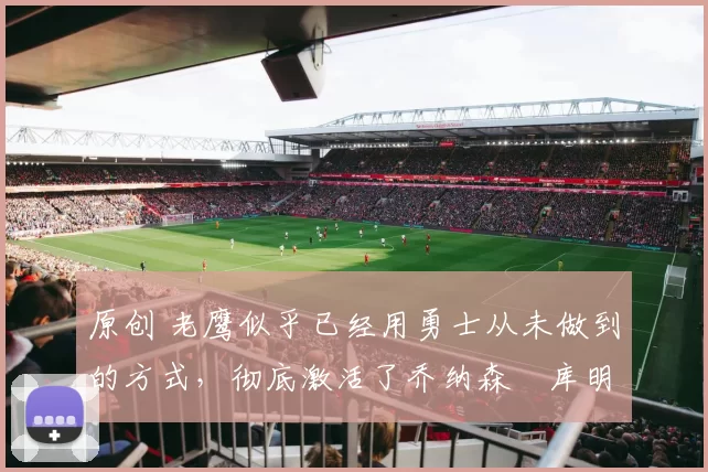 原创 老鹰似乎已经用勇士从未做到的方式,彻底激活了乔纳森・库明加