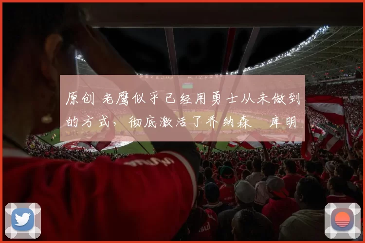 原创 老鹰似乎已经用勇士从未做到的方式，彻底激活了乔纳森・库明加