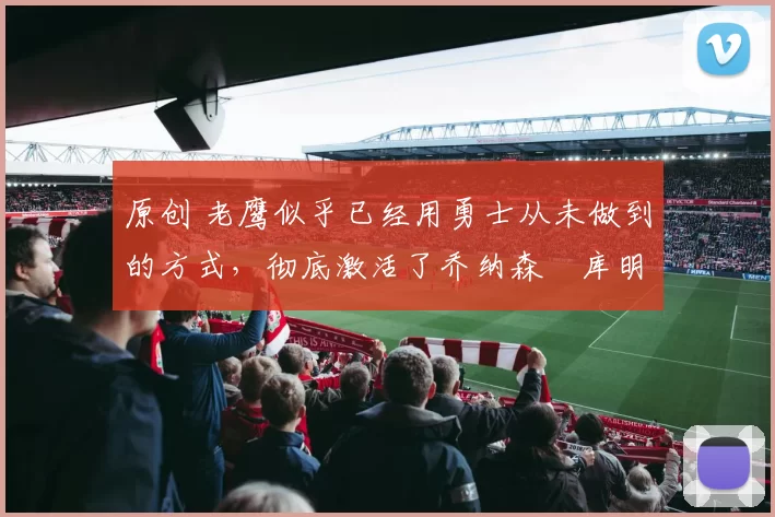原创 老鹰似乎已经用勇士从未做到的方式，彻底激活了乔纳森・库明加