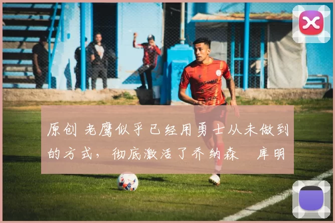 原创 老鹰似乎已经用勇士从未做到的方式，彻底激活了乔纳森・库明加