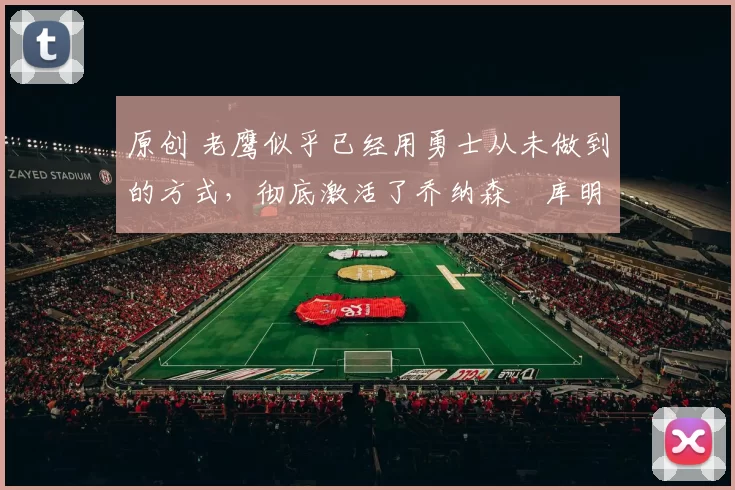 原创 老鹰似乎已经用勇士从未做到的方式，彻底激活了乔纳森・库明加