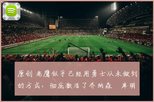 原创 老鹰似乎已经用勇士从未做到的方式，彻底激活了乔纳森・库明加