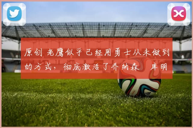 原创 老鹰似乎已经用勇士从未做到的方式,彻底激活了乔纳森・库明加