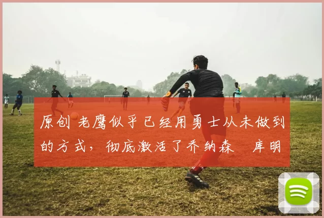 原创 老鹰似乎已经用勇士从未做到的方式,彻底激活了乔纳森・库明加