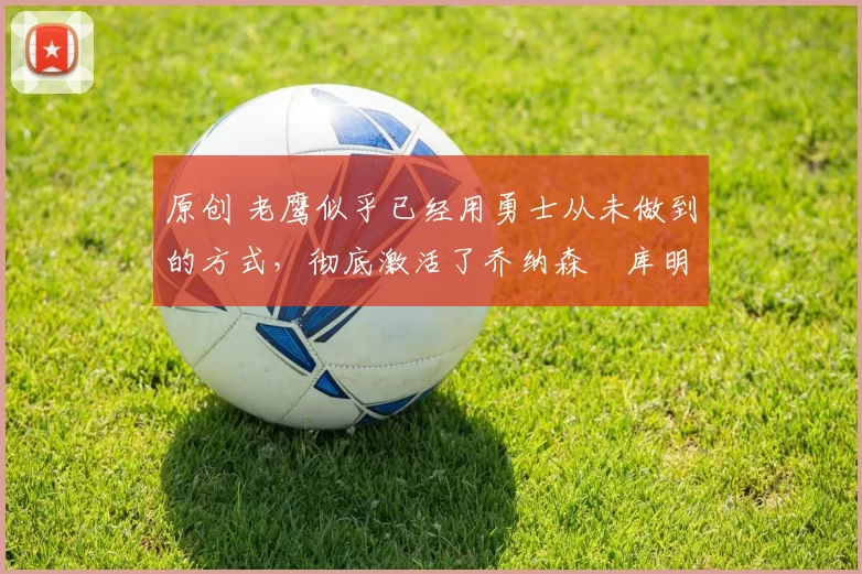 原创 老鹰似乎已经用勇士从未做到的方式,彻底激活了乔纳森・库明加