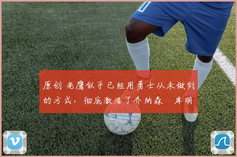 原创 老鹰似乎已经用勇士从未做到的方式，彻底激活了乔纳森・库明加