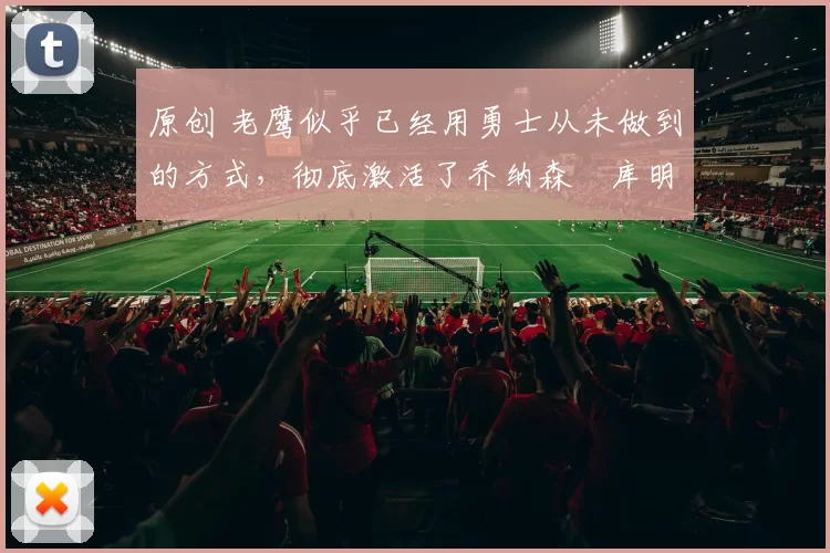 原创 老鹰似乎已经用勇士从未做到的方式，彻底激活了乔纳森・库明加