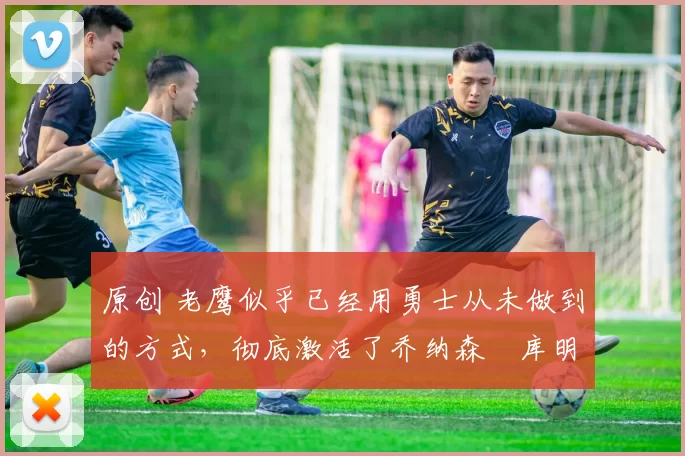 原创 老鹰似乎已经用勇士从未做到的方式,彻底激活了乔纳森・库明加