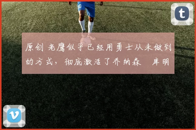 原创 老鹰似乎已经用勇士从未做到的方式,彻底激活了乔纳森・库明加