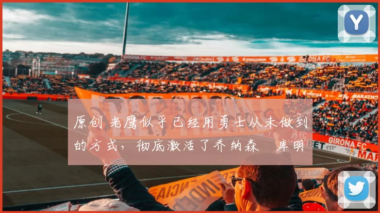 原创 老鹰似乎已经用勇士从未做到的方式，彻底激活了乔纳森・库明加