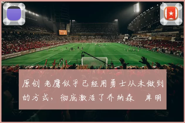 原创 老鹰似乎已经用勇士从未做到的方式,彻底激活了乔纳森・库明加