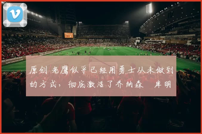 原创 老鹰似乎已经用勇士从未做到的方式,彻底激活了乔纳森・库明加