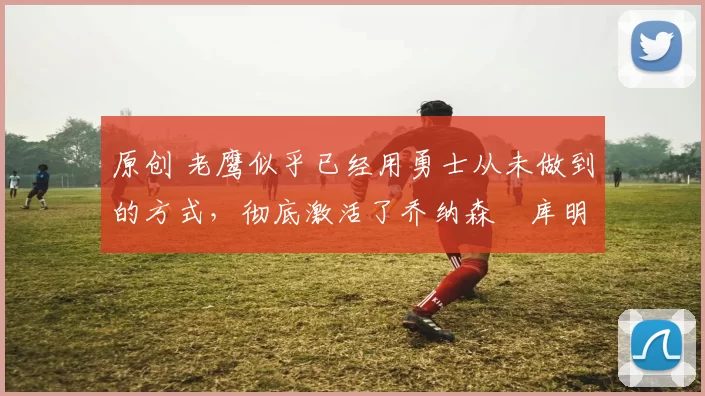 原创 老鹰似乎已经用勇士从未做到的方式,彻底激活了乔纳森・库明加