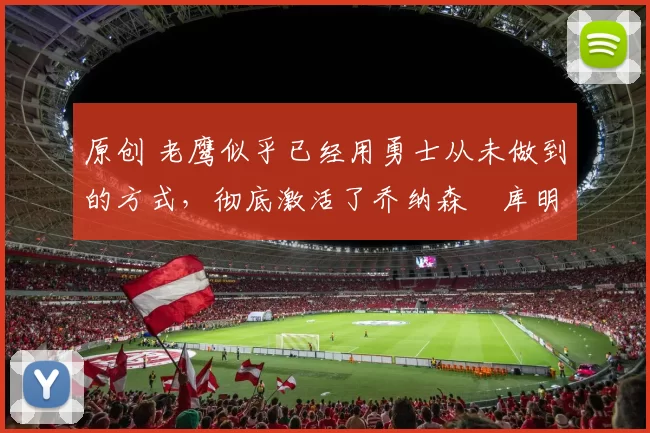 原创 老鹰似乎已经用勇士从未做到的方式，彻底激活了乔纳森・库明加