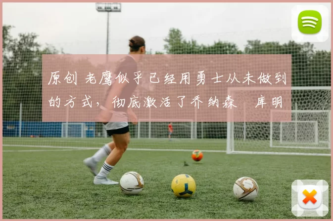 原创 老鹰似乎已经用勇士从未做到的方式,彻底激活了乔纳森・库明加