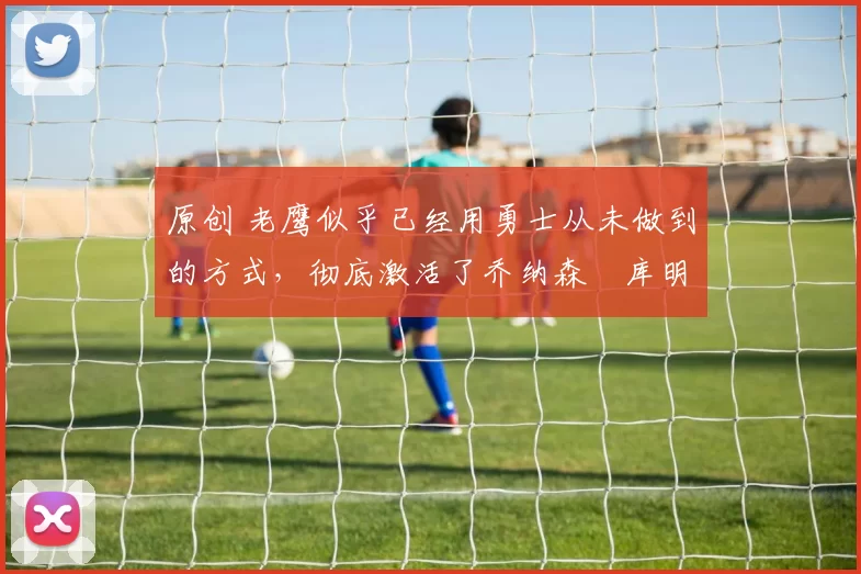 原创 老鹰似乎已经用勇士从未做到的方式,彻底激活了乔纳森・库明加