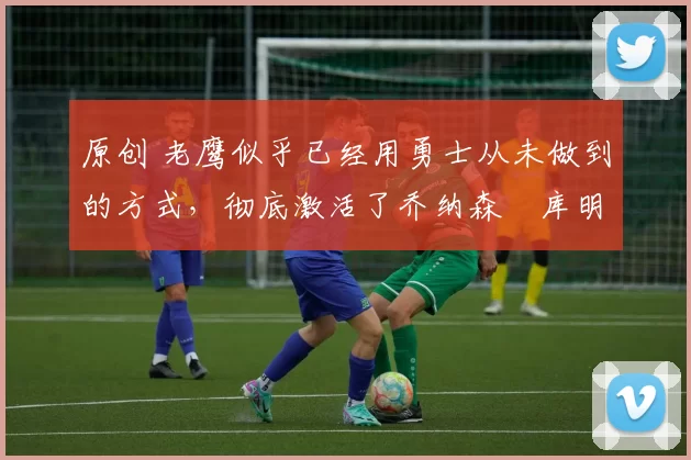 原创 老鹰似乎已经用勇士从未做到的方式，彻底激活了乔纳森・库明加