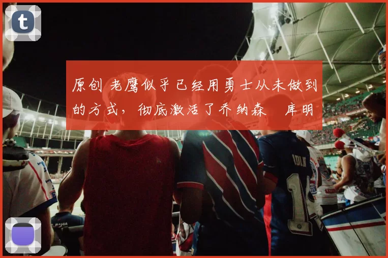 原创 老鹰似乎已经用勇士从未做到的方式，彻底激活了乔纳森・库明加