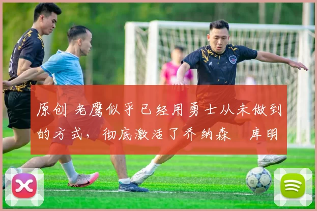 原创 老鹰似乎已经用勇士从未做到的方式，彻底激活了乔纳森・库明加