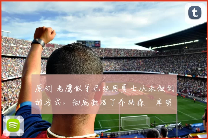 原创 老鹰似乎已经用勇士从未做到的方式，彻底激活了乔纳森・库明加