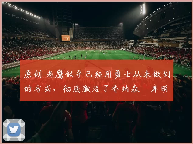 原创 老鹰似乎已经用勇士从未做到的方式,彻底激活了乔纳森・库明加