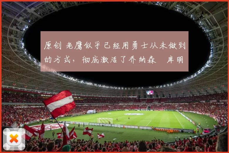 原创 老鹰似乎已经用勇士从未做到的方式，彻底激活了乔纳森・库明加