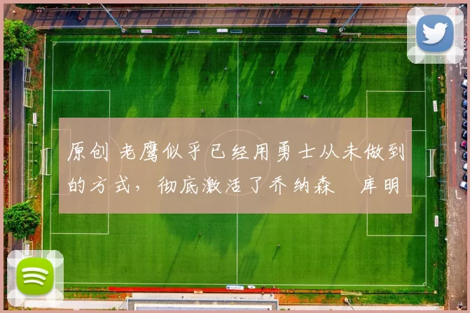 原创 老鹰似乎已经用勇士从未做到的方式，彻底激活了乔纳森・库明加