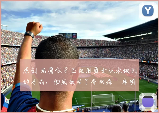 原创 老鹰似乎已经用勇士从未做到的方式，彻底激活了乔纳森・库明加