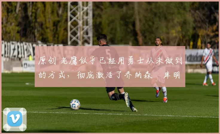 原创 老鹰似乎已经用勇士从未做到的方式,彻底激活了乔纳森・库明加