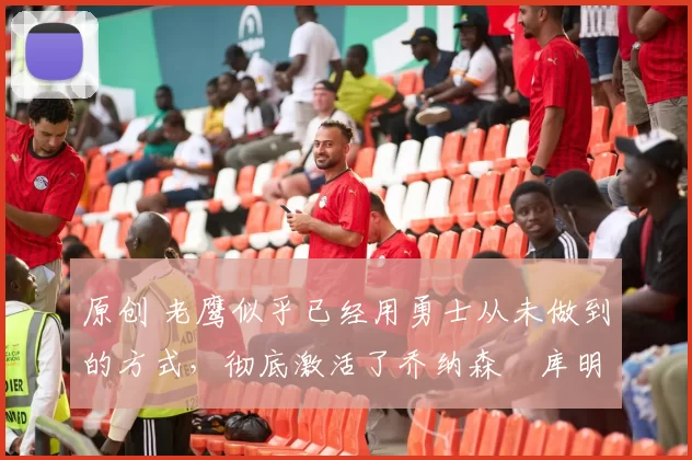 原创 老鹰似乎已经用勇士从未做到的方式，彻底激活了乔纳森・库明加